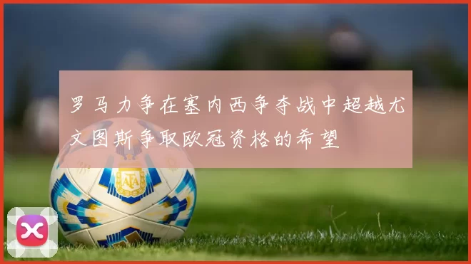 罗马力争在塞内西争夺战中超越尤文图斯争取欧冠资格的希望