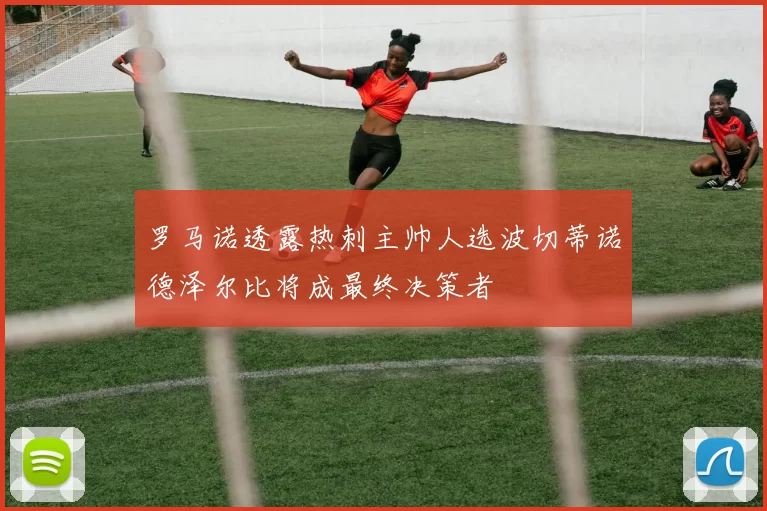 罗马诺透露热刺主帅人选波切蒂诺德泽尔比将成最终决策者
