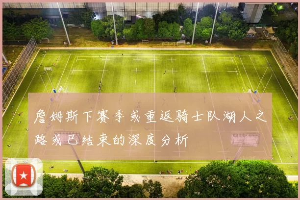 詹姆斯下赛季或重返骑士队湖人之路或已结束的深度分析