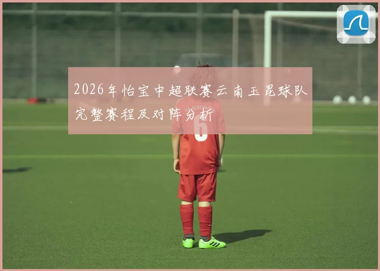 2026年怡宝中超联赛云南玉昆球队完整赛程及对阵分析