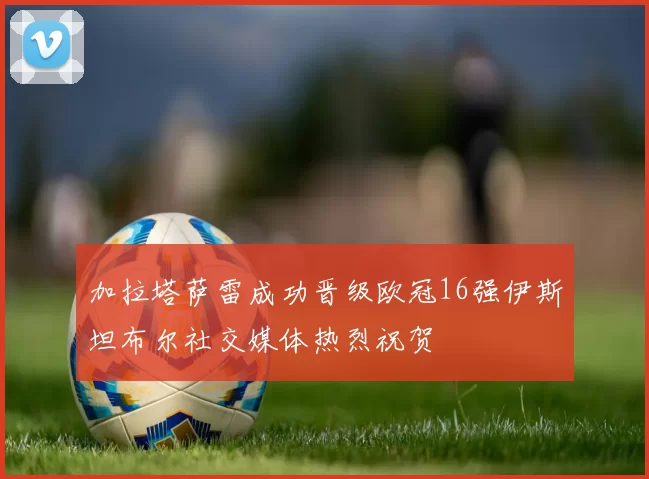 加拉塔萨雷成功晋级欧冠16强伊斯坦布尔社交媒体热烈祝贺