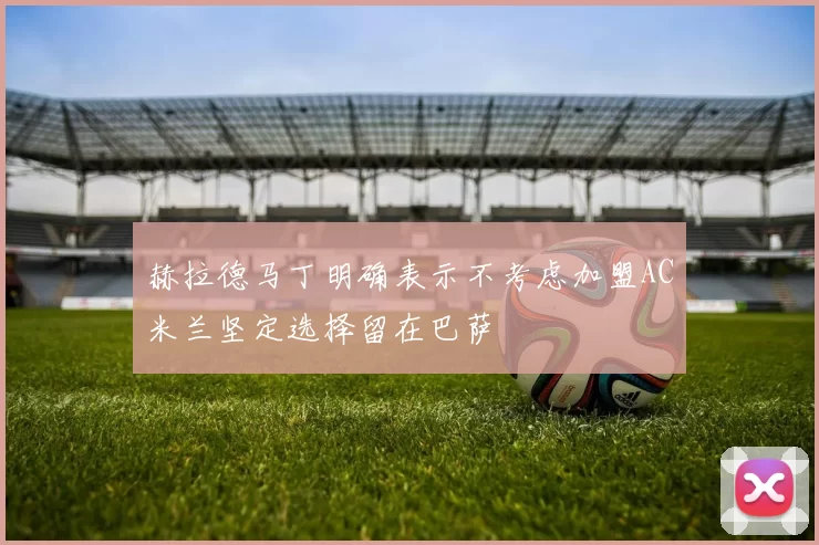 赫拉德马丁明确表示不考虑加盟AC米兰坚定选择留在巴萨