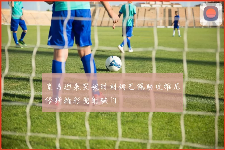 皇马迎来突破时刻姆巴佩助攻维尼修斯精彩兜射破门