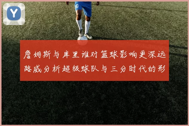 詹姆斯与库里谁对篮球影响更深远路威分析超级球队与三分时代的形成
