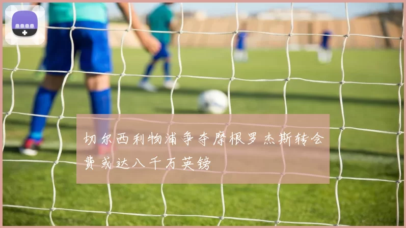 切尔西利物浦争夺摩根罗杰斯转会费或达八千万英镑