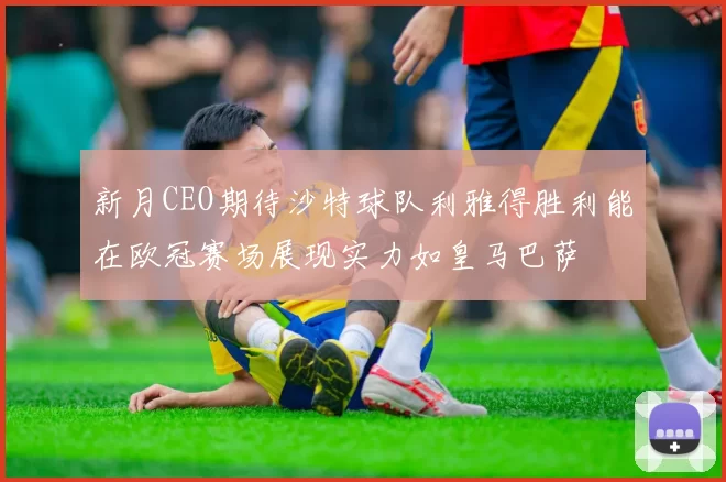 新月CEO期待沙特球队利雅得胜利能在欧冠赛场展现实力如皇马巴萨