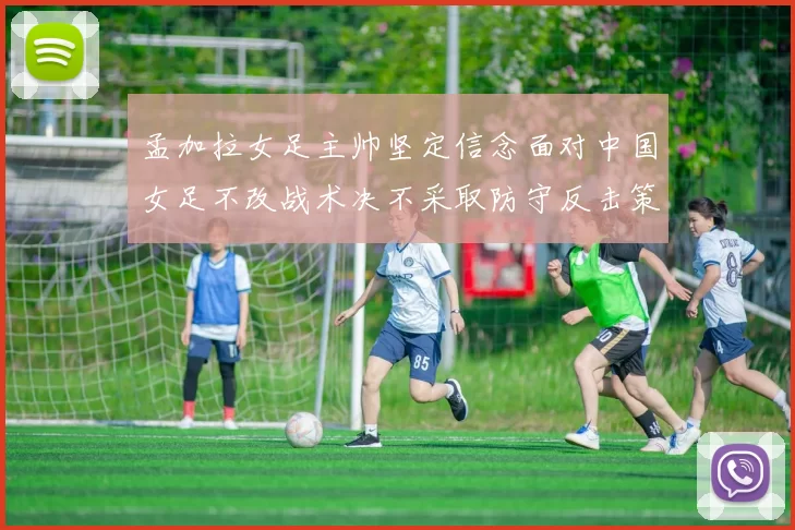 孟加拉女足主帅坚定信念面对中国女足不改战术决不采取防守反击策略