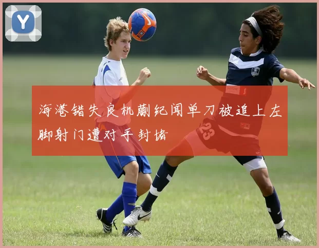 海港错失良机蒯纪闻单刀被追上左脚射门遭对手封堵