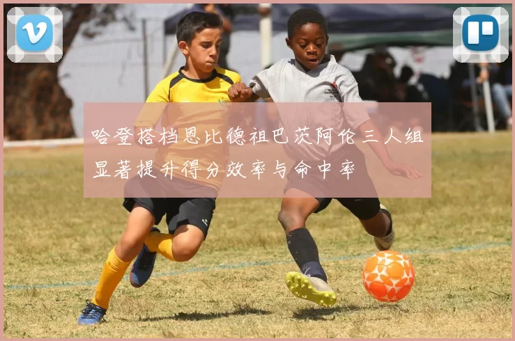 哈登搭档恩比德祖巴茨阿伦三人组显著提升得分效率与命中率