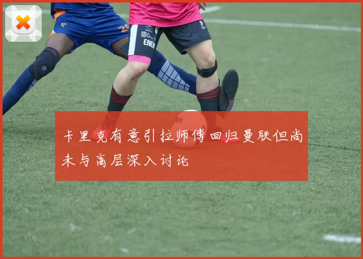 卡里克有意引拉师傅回归曼联但尚未与高层深入讨论