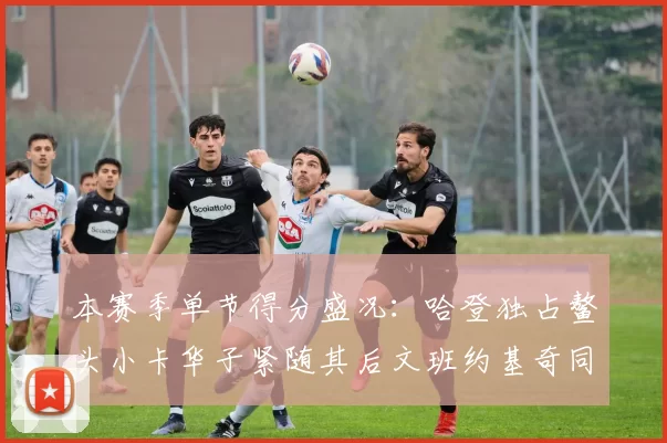 本赛季单节得分盛况：哈登独占鳌头小卡华子紧随其后文班约基奇同创佳绩
